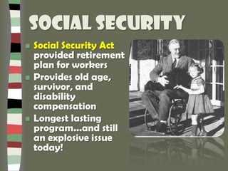 Social Security
 Social Security Act
provided retirement
plan for workers
 Provides old age,
survivor, and
disability
compensation
 Longest lasting
program...and still
an explosive issue
today!
 