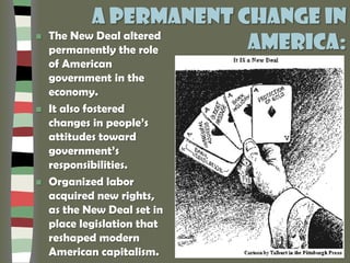 A permanent change in
America: The New Deal altered
permanently the role
of American
government in the
economy.
 It also fostered
changes in people’s
attitudes toward
government’s
responsibilities.
 Organized labor
acquired new rights,
as the New Deal set in
place legislation that
reshaped modern
American capitalism.
 
