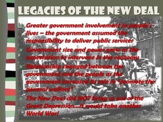 Legacies of the New Deal
 Greater government involvement in people’s
lives – the government assumed the
responsibility to deliver public services
 Government size and power grew as the
expectation to intervene in the economy
 Relationship changed between the
government and the people as the
government increased its role to “promote the
general welfare”
 The New Deal did NOT bring us out of the
Great Depression...It would take another
World War!
 