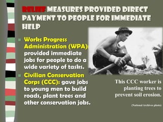 Relief measures provided direct
payment to people for immediate
help
 Works Progress
Administration (WPA):
provided immediate
jobs for people to do a
wide variety of tasks.
 Civilian Conservation
Corps (CCC): gave jobs
to young men to build
roads, plant trees and
other conservation jobs.
This CCC worker is
planting trees to
prevent soil erosion.
(National Archives photo)
 