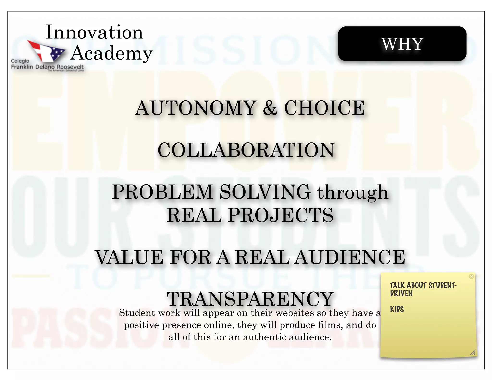 Innovation
                                                               WHY
  Academy

         AUTONOMY & CHOICE

              COLLABORATION

      PROBLEM SOLVING through
          REAL PROJECTS

    VALUE FOR A REAL AUDIENCE

                TRANSPARENCY
      Student work will appear on their websites so they have a
       positive presence online, they will produce films, and do
                 all of this for an authentic audience.
 