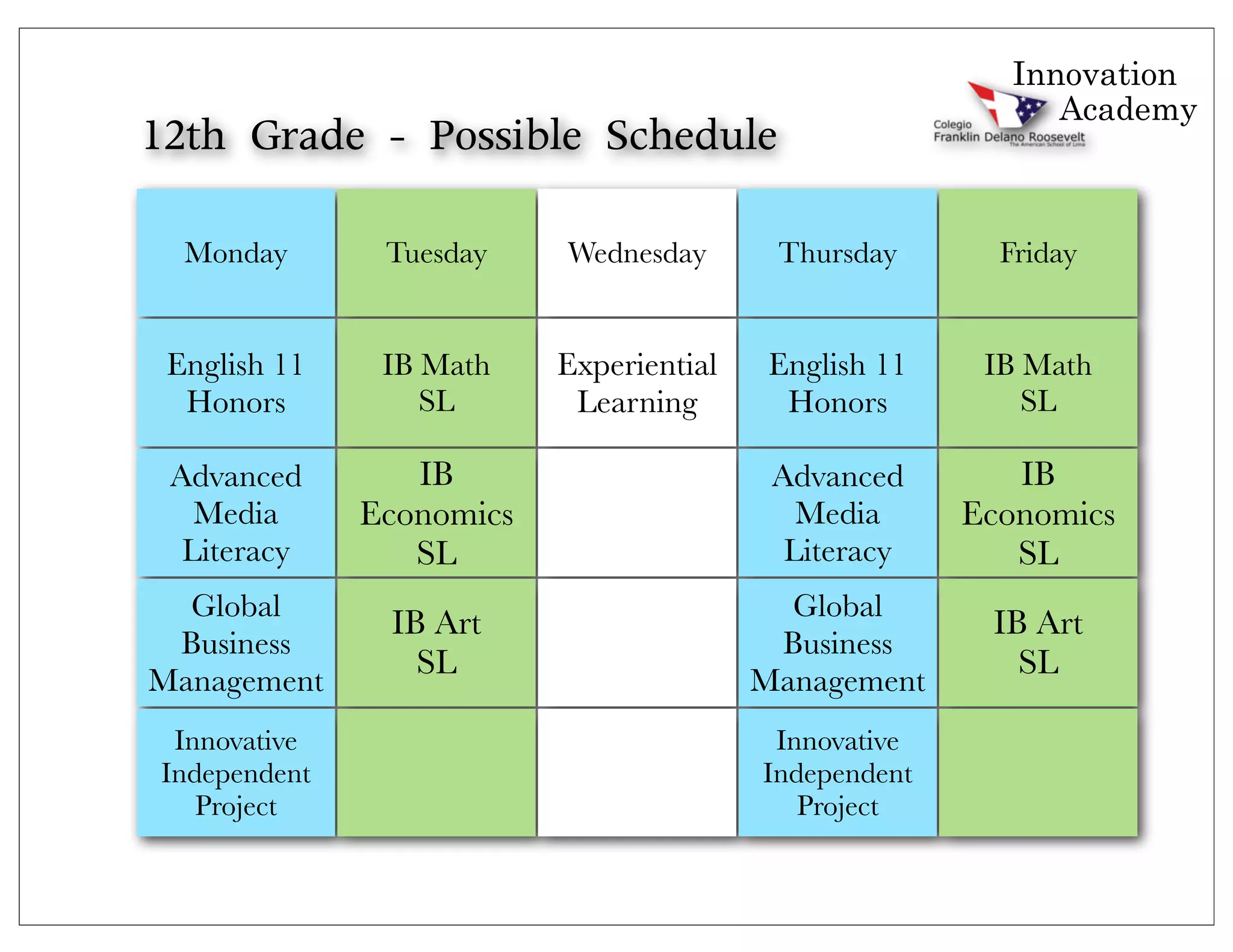 Innovation
                                                             Academy
12th	 Grade	 -	 Possible	 Schedule	 

  Monday        Tuesday    Wednesday       Thursday       Friday


 English 11     IB Math    Experiential    English 11    IB Math
  Honors           SL       Learning        Honors          SL

 Advanced         IB                       Advanced        IB
   Media       Economics                     Media      Economics
  Literacy        SL                        Literacy       SL
  Global                                    Global
                IB Art                                   IB Art
 Business                                  Business
Management
                  SL                      Management
                                                           SL

  Innovative                               Innovative
 Independent                              Independent
    Project                                  Project
 