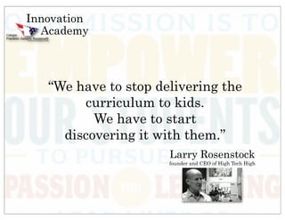 Innovation
  Academy



   “We have to stop delivering the
        curriculum to kids.
          We have to start
     discovering it with them.”
                      Larry Rosenstock
                      founder and CEO of High Tech High
 