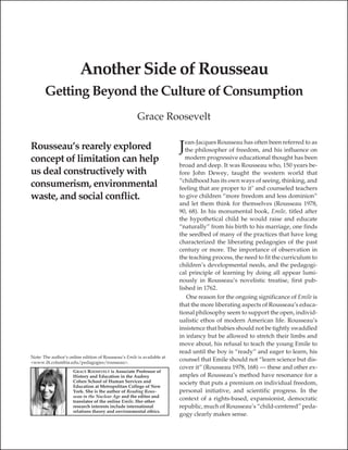 Another Side of Rousseau
       Getting Beyond the Culture of Consumption
                                                      Grace Roosevelt

                                                                           ean-Jacques Rousseau has often been referred to as
Rousseau’s rearely explored                                             J  the philosopher of freedom, and his influence on
concept of limitation can help                                             modern progressive educational thought has been
                                                                        broad and deep. It was Rousseau who, 150 years be-
us deal constructively with                                             fore John Dewey, taught the western world that
                                                                        “childhood has its own ways of seeing, thinking, and
consumerism, environmental                                              feeling that are proper to it" and counseled teachers
waste, and social conflict.                                             to give children “more freedom and less dominion”
                                                                        and let them think for themselves (Rousseau 1978,
                                                                        90, 68). In his monumental book, Emile, titled after
                                                                        the hypothetical child he would raise and educate
                                                                        “naturally” from his birth to his marriage, one finds
                                                                        the seedbed of many of the practices that have long
                                                                        characterized the liberating pedagogies of the past
                                                                        century or more. The importance of observation in
                                                                        the teaching process, the need to fit the curriculum to
                                                                        children’s developmental needs, and the pedagogi-
                                                                        cal principle of learning by doing all appear lumi-
                                                                        nously in Rousseau’s novelistic treatise, first pub-
                                                                        lished in 1762.
                                                                            One reason for the ongoing significance of Emile is
                                                                        that the more liberating aspects of Rousseau’s educa-
                                                                        tional philosophy seem to support the open, individ-
                                                                        ualistic ethos of modern American life. Rousseau’s
                                                                        insistence that babies should not be tightly swaddled
                                                                        in infancy but be allowed to stretch their limbs and
                                                                        move about, his refusal to teach the young Emile to
                                                                        read until the boy is “ready” and eager to learn, his
Note: The author’s online edition of Rousseau’s Emile is available at
<www.ilt.columbia.edu/pedagogies/rousseau>.
                                                                        counsel that Emile should not “learn science but dis-
                                                                        cover it” (Rousseau 1978, 168) — these and other ex-
                     GRACE ROOSEVELT is Associate Professor of
                     History and Education in the Audrey                amples of Rousseau’s method have resonance for a
                     Cohen School of Human Services and                 society that puts a premium on individual freedom,
                     Education at Metropolitan College of New
                     York. She is the author of Reading Rous-           personal initiative, and scientific progress. In the
                     seau in the Nuclear Age and the editor and
                     translator of the online Emile. Her other
                                                                        context of a rights-based, expansionist, democratic
                     research interests include international           republic, much of Rousseau’s “child-centered” peda-
                     relations theory and environmental ethics.
                                                                        gogy clearly makes sense.
 