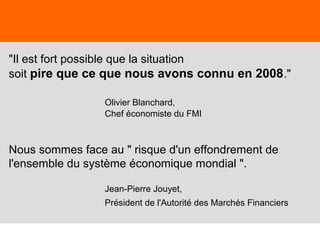 21
"Il est fort possible que la situation
soit pire que ce que nous avons connu en 2008."
Olivier Blanchard,
Chef économiste du FMI
Nous sommes face au " risque d'un effondrement de
l'ensemble du système économique mondial ".
Jean-Pierre Jouyet,
Président de l'Autorité des Marchés Financiers
 