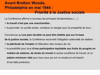 34
La Conférence affirme à nouveau les principes fondamentaux (…) :
> le travail n'est pas une marchandise ;
> la pauvreté, où qu'elle existe, constitue un danger pour la prospérité de tous ;
Convaincue qu’une paix durable ne peut être établie que sur la base
de la justice sociale, la Conférence reconnaît l'obligation solennelle de réaliser :
> la plénitude de l'emploi et l'élévation des niveaux de vie;
> la possibilité pour tous d'une participation équitable aux fruits du progrès en
matière de salaires, de durée du travail et autres conditions de travail, et un
salaire minimum vital pour tous ceux qui ont un emploi et ont besoin
d'une telle protection.
Avant Bretton Woods,
Philadelphie en mai 1944 :
Priorité à la Justice sociale
 