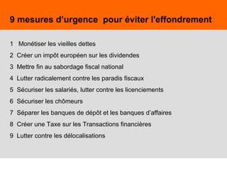 38
9 mesures d’urgence pour éviter l'effondrement
1 Monétiser les vieilles dettes
2 Créer un impôt européen sur les dividendes
3 Mettre fin au sabordage fiscal national
4 Lutter radicalement contre les paradis fiscaux
5 Sécuriser les salariés, lutter contre les licenciements
6 Sécuriser les chômeurs
7 Séparer les banques de dépôt et les banques d’affaires
8 Créer une Taxe sur les Transactions financières
9 Lutter contre les délocalisations
 