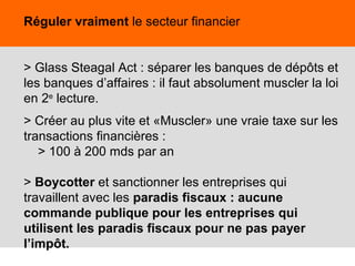 40
Réguler vraiment le secteur financier
> Glass Steagal Act : séparer les banques de dépôts et
les banques d’affaires : il faut absolument muscler la loi
en 2e
lecture.
> Créer au plus vite et «Muscler» une vraie taxe sur les
transactions financières :
> 100 à 200 mds par an
> Boycotter et sanctionner les entreprises qui
travaillent avec les paradis fiscaux : aucune
commande publique pour les entreprises qui
utilisent les paradis fiscaux pour ne pas payer
l’impôt.
 