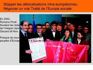45
Stopper les délocalisations intra-européennes.
Négocier un vrai Traité de l’Europe sociale
En 2003,
Romano Prodi
Soutient les rédacteurs du Traité de l’Europe Sociale et demande à Giscard
de l’intégrer dans le projet de Constitution.
Giscard dit Non.
Puisque de nouveaux traités sont en cours de négociation, puisque tous les
peuples d’Europe aspirent à plus de Justice, Reprenons le combat !
 