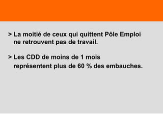 5
> La moitié de ceux qui quittent Pôle Emploi
ne retrouvent pas de travail.
> Les CDD de moins de 1 mois
représentent plus de 60 % des embauches.
 