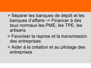50
> Séparer les banques de dépôt et les
banques d’affaire -> Financer à des
taux normaux les PME, les TPE, les
artisans
> Favoriser la reprise et la transmission
des entreprises
> Aider à la création et au pilotage des
entreprises
 