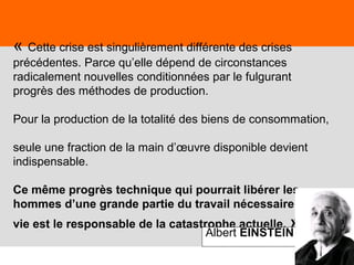 61
« Cette crise est singulièrement différente des crises
précédentes. Parce qu’elle dépend de circonstances
radicalement nouvelles conditionnées par le fulgurant
progrès des méthodes de production.
Pour la production de la totalité des biens de consommation,
seule une fraction de la main d’œuvre disponible devient
indispensable.
Ce même progrès technique qui pourrait libérer les
hommes d’une grande partie du travail nécessaire à leur
vie est le responsable de la catastrophe actuelle. »Albert EINSTEIN
 