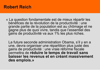 62
« La question fondamentale est de mieux répartir les
bénéfices de la révolution de la productivité : une
grande partie de la population est au chômage et ne
gagne plus de quoi vivre, tandis que l’essentiel des
gains de productivité va aux 1% les plus riches.
La future seconde administration Obama, s’il y en a
une, devra organiser une répartition plus juste des
gains de productivité : une vraie réforme fiscale
permettra de réduire le temps de travail sans
baisser les revenus et en créant massivement
des emplois.»
Robert Reich
 