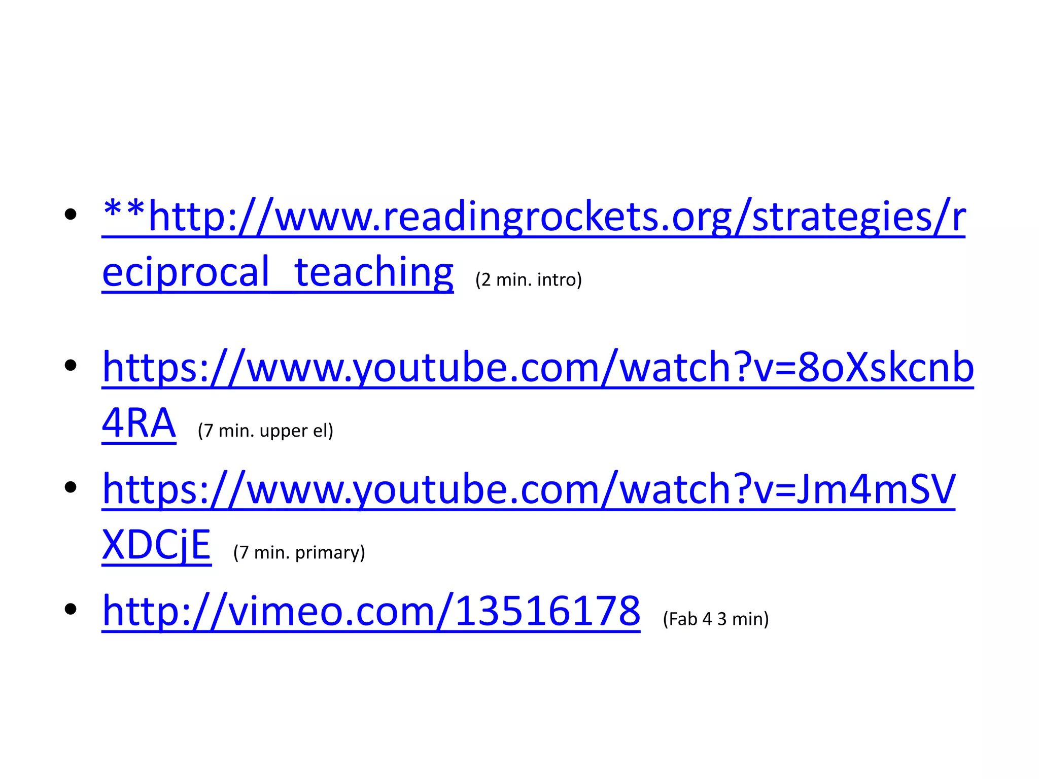 • **http://www.readingrockets.org/strategies/r 
eciprocal_teaching (2 min. intro) 
• https://www.youtube.com/watch?v=8oXskcnb 
4RA (7 min. upper el) 
• https://www.youtube.com/watch?v=Jm4mSV 
XDCjE (7 min. primary) 
• http://vimeo.com/13516178 (Fab 4 3 min) 
 