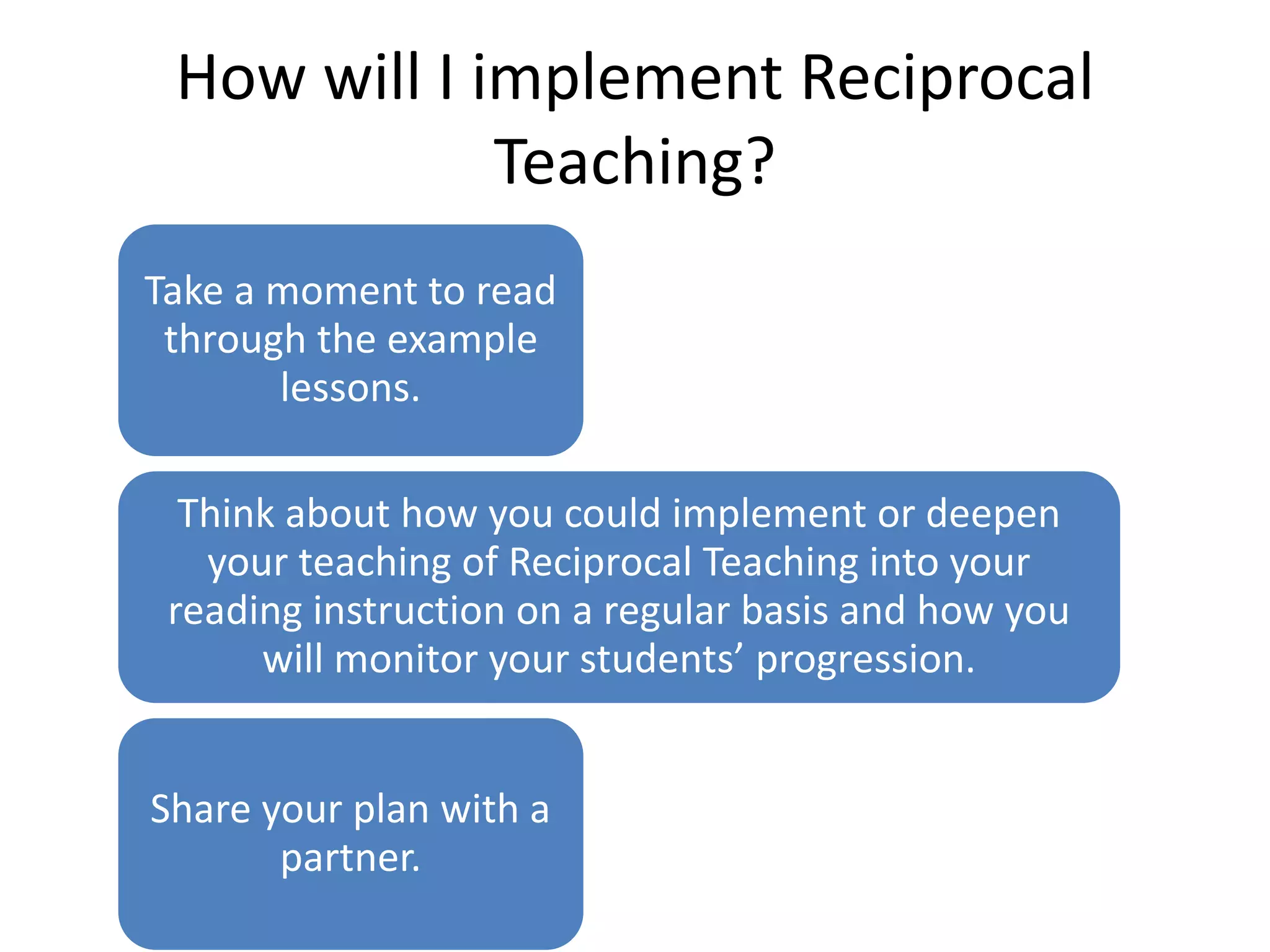How will I implement Reciprocal 
Teaching? 
Take a moment to read 
through the example 
lessons. 
Think about how you could implement or deepen 
your teaching of Reciprocal Teaching into your 
reading instruction on a regular basis and how you 
will monitor your students’ progression. 
Share your plan with a 
partner. 
 