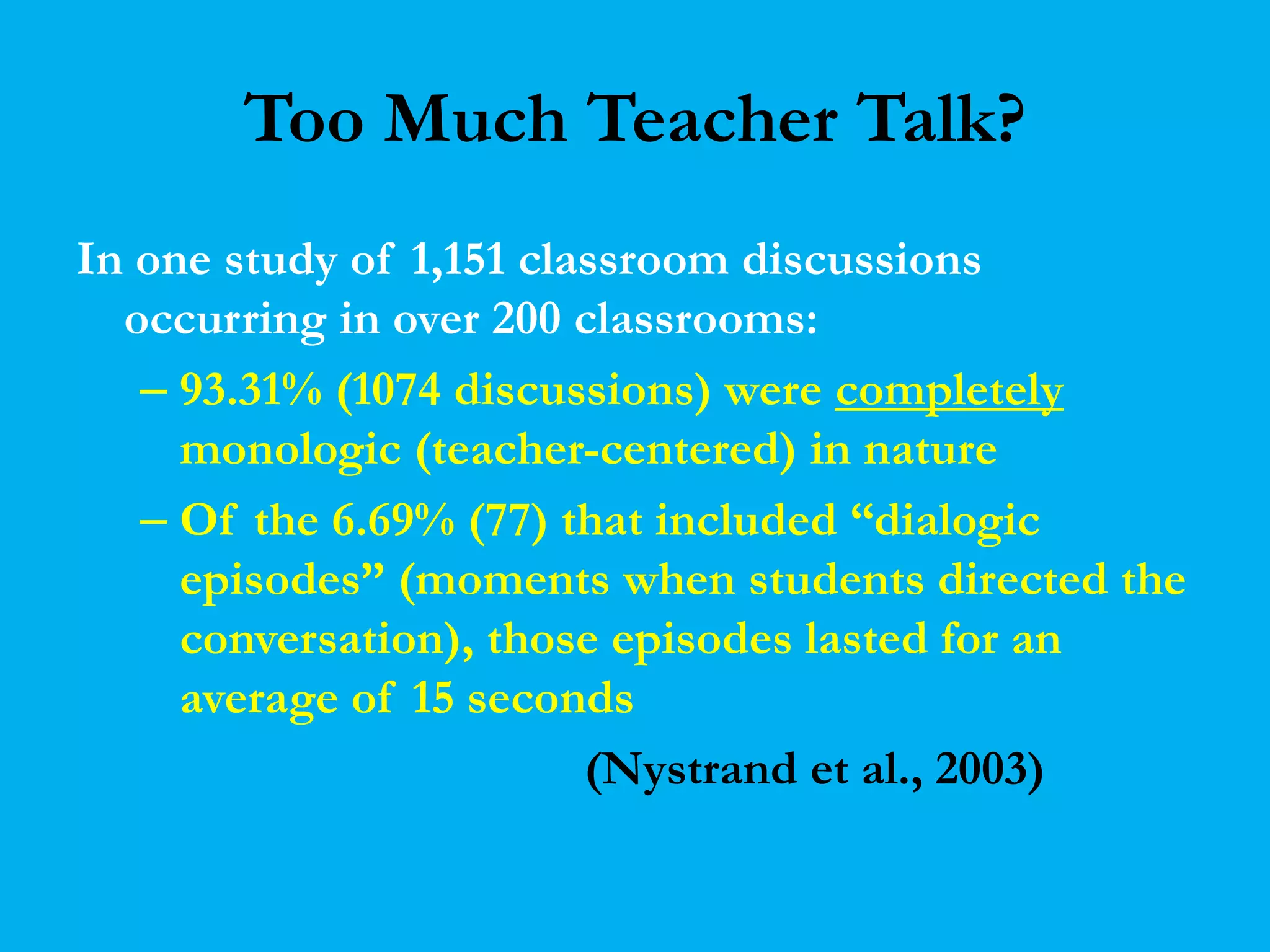 Too Much Teacher Talk? 
In one study of 1,151 classroom discussions 
occurring in over 200 classrooms: 
– 93.31% (1074 discussions) were completely 
monologic (teacher-centered) in nature 
– Of the 6.69% (77) that included “dialogic 
episodes” (moments when students directed the 
conversation), those episodes lasted for an 
average of 15 seconds 
(Nystrand et al., 2003) 
 