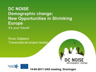DC NOISE  Demographic change:  New Opportunities in Shrinking Europe  It’s your future! 14-04-2011 UAS meeting, Groningen Roos Galjaard Transnational project leader 