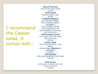 Soup of the day
                   served with fresh bread
                             $10.00
                         Fresh bread
                     selection with 2 dips
                              $7.00
                      Toasted sandwich
                    your choice of fillings:
                    ham, smoked chicken,
                           pineapple,

I recommend
                    onion, cheese, tomato
                     three toppings $7.50
                 extra toppings $1.00 each

the Caesar              with fries $9.50
                    Salt & pepper squid
                 on a rocket and pear salad
salad, it               with garlic aioli
                             $16.50

comes with…
                        Caesar salad
                 with smoked chicken, crisp
                             bacon,
                 poached egg, cRootons &
                           parmesan
                             $18.00
                         Fish & chips
              with sauce tartare & a side salad
                             $21.50

                       Beef burger
               with bacon, cheese, beet root
                      onions and fries
                          $18.00
 