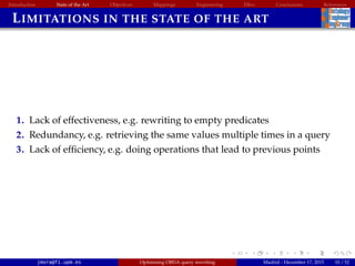 Introduction State of the Art Objectives Mappings Engineering EBox Conclusions References
LIMITATIONS IN THE STATE OF THE ART
1. Lack of effectiveness, e.g. rewriting to empty predicates
2. Redundancy, e.g. retrieving the same values multiple times in a query
3. Lack of efﬁciency, e.g. doing operations that lead to previous points
jmora@fi.upm.es Optimising OBDA query rewriting Madrid - December 17, 2015 10 / 52
 