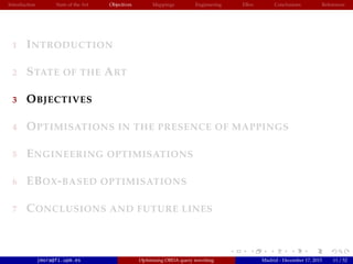 Introduction State of the Art Objectives Mappings Engineering EBox Conclusions References
1 INTRODUCTION
2 STATE OF THE ART
3 OBJECTIVES
4 OPTIMISATIONS IN THE PRESENCE OF MAPPINGS
5 ENGINEERING OPTIMISATIONS
6 EBOX-BASED OPTIMISATIONS
7 CONCLUSIONS AND FUTURE LINES
jmora@fi.upm.es Optimising OBDA query rewriting Madrid - December 17, 2015 11 / 52
 