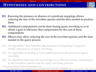 Introduction State of the Art Objectives Mappings Engineering EBox Conclusions References
HYPOTHESES AND CONTRIBUTIONS
H1. Knowing the presence or absence of a predicate mappings allows
reducing the size of the rewritten queries and the time needed to produce
them
H2. Additional computations can be done during query rewriting so as to
obtain a gain in efﬁciency that compensates for the cost of these
computations
H3. EBoxes may allow reducing the size of the rewritten queries and the time
needed in the query process
C1. An algorithm4
that considers the presence of mappings to improve
results and process of query rewriting
C2. An algorithm including several optimisations in the process of query
rewriting
C3. An algorithm that uses the knowledge in an EBox to remove redundancy
in the rewritten queries and the query rewriting process
4All algorithms were empirically evaluated and formally validated
jmora@fi.upm.es Optimising OBDA query rewriting Madrid - December 17, 2015 13 / 52
 