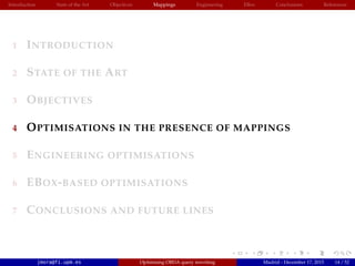 Introduction State of the Art Objectives Mappings Engineering EBox Conclusions References
1 INTRODUCTION
2 STATE OF THE ART
3 OBJECTIVES
4 OPTIMISATIONS IN THE PRESENCE OF MAPPINGS
5 ENGINEERING OPTIMISATIONS
6 EBOX-BASED OPTIMISATIONS
7 CONCLUSIONS AND FUTURE LINES
jmora@fi.upm.es Optimising OBDA query rewriting Madrid - December 17, 2015 14 / 52
 