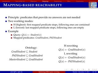 Introduction State of the Art Objectives Mappings Engineering EBox Conclusions References
MAPPING-BASED REACHABILITY
Principle: predicates that provide no answers are not needed
Two working modes:
H (highest): ﬁrst mapped predicate stops, following ones are contained
L (lowest): last mapped predicate stops, following ones are empty
Example
Query: Q(x) ← Student(x)
Mapped predicates: GradStudent, PhDStudent
Ontology:
GradStudent Student
PhDStudent GradStudent
MasterStudent GradStudent
H rewriting
Q(x) ← GradStudent(x)
L rewriting
Q(x) ← GradStudent(x)
Q(x) ← PhDStudent(x)
jmora@fi.upm.es Optimising OBDA query rewriting Madrid - December 17, 2015 18 / 52
 