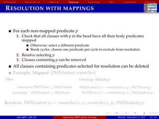 Introduction State of the Art Objectives Mappings Engineering EBox Conclusions References
RESOLUTION WITH MAPPINGS
For each non-mapped predicate p
1. Check that all clauses with p in the head have all their body predicates
mapped
Otherwise: select a different predicate
Break cycles: choose one predicate per cycle to exclude from resolution
2. Resolve selecting p
3. Clauses containing p can be removed
All clauses containing predicates selected for resolution can be deleted
Example: Mapped {PhDStudent, researches}
TBox:
∃researches.PhDThesis PhDStudent
∃researches−
.PhDStudent PhDThesis
Ontology (Datalog):
PhDStudent(x) ← researches(x, y), PhDThesis(y)
PhDThesis(x) ← researches(y, x), PhDStudent(y)
Resolves: PhDStudent(x) ← researches(x, z), researches(z, y), PhDStudent(y)
jmora@fi.upm.es Optimising OBDA query rewriting Madrid - December 17, 2015 19 / 52
 