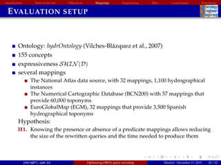 Introduction State of the Art Objectives Mappings Engineering EBox Conclusions References
EVALUATION SETUP
Ontology: hydrOntology (Vilches-Bl´azquez et al., 2007)
155 concepts
expressiveness SHIN(D)
several mappings
The National Atlas data source, with 32 mappings, 1,100 hydrographical
instances
The Numerical Cartographic Database (BCN200) with 57 mappings that
provide 60,000 toponyms
EuroGlobalMap (EGM), 32 mappings that provide 3,500 Spanish
hydrographical toponyms
Hypothesis:
H1. Knowing the presence or absence of a predicate mappings allows reducing
the size of the rewritten queries and the time needed to produce them
jmora@fi.upm.es Optimising OBDA query rewriting Madrid - December 17, 2015 20 / 52
 