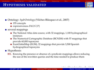 Introduction State of the Art Objectives Mappings Engineering EBox Conclusions References
HYPOTHESIS VALIDATED
Ontology: hydrOntology (Vilches-Bl´azquez et al., 2007)
155 concepts
expressiveness SHIN(D)
several mappings
The National Atlas data source, with 32 mappings, 1,100 hydrographical
instances
The Numerical Cartographic Database (BCN200) with 57 mappings that
provide 60,000 toponyms
EuroGlobalMap (EGM), 32 mappings that provide 3,500 Spanish
hydrographical toponyms
Hypothesis:
H1. Knowing the presence or absence of a predicate mappings allows reducing
the size of the rewritten queries and the time needed to produce them
jmora@fi.upm.es Optimising OBDA query rewriting Madrid - December 17, 2015 22 / 52
 