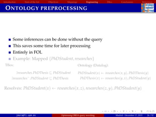 Introduction State of the Art Objectives Mappings Engineering EBox Conclusions References
ONTOLOGY PREPROCESSING
Some inferences can be done without the query
This saves some time for later processing
Entirely in FOL
Example: Mapped {PhDStudent, researches}
TBox:
∃researches.PhDThesis PhDStudent
∃researches−
.PhDStudent PhDThesis
Ontology (Datalog):
PhDStudent(x) ← researches(x, y), PhDThesis(y)
PhDThesis(x) ← researches(y, x), PhDStudent(y)
Resolves: PhDStudent(x) ← researches(x, z), researches(z, y), PhDStudent(y)
jmora@fi.upm.es Optimising OBDA query rewriting Madrid - December 17, 2015 26 / 52
 