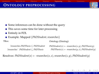 Introduction State of the Art Objectives Mappings Engineering EBox Conclusions References
ONTOLOGY PREPROCESSING
Some inferences can be done without the query
This saves some time for later processing
Entirely in FOL
Example: Mapped {PhDStudent, researches}
TBox:
∃researches.PhDThesis PhDStudent
∃researches−
.PhDStudent PhDThesis
Ontology (Datalog):
PhDStudent(x) ← researches(x, y), PhDThesis(y)
PhDThesis(x) ← researches(y, x), PhDStudent(y)
Resolves: PhDStudent(x) ← researches(x, z), researches(z, y), PhDStudent(y)
jmora@fi.upm.es Optimising OBDA query rewriting Madrid - December 17, 2015 26 / 52
 