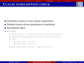 Introduction State of the Art Objectives Mappings Engineering EBox Conclusions References
CLAUSE SUBSUMPTION CHECK
Checked as soon as a new clause is generated
Deleted clauses do not participate in resolution
Incremental effect
Example:
Query: Q(x, y) ← Student(x), takesCourse(x, y), Course(y)
Consider big taxonomies for both Student and Course
TBox:
∃takesCourse Student
∃takesCourse− Course
Rewritten query: Q(x, y) ← takesCourse(x, y)
jmora@fi.upm.es Optimising OBDA query rewriting Madrid - December 17, 2015 27 / 52
 
