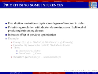 Introduction State of the Art Objectives Mappings Engineering EBox Conclusions References
PRIORITISING SOME INFERENCES
Free slection resolution accepts some degree of freedom in order
Prioritising resolution with shorter clauses increases likelihood of
producing subsuming clauses
Increases effect of previous optimisation
Example:
Query: Q(x, y) ← Student(x), takesCourse(x, y), Course(y)
Consider big taxonomies for both Student and Course
TBox:
∃takesCourse Student
∃takesCourse− Course
Rewritten query: Q(x, y) ← takesCourse(x, y)
jmora@fi.upm.es Optimising OBDA query rewriting Madrid - December 17, 2015 28 / 52
 