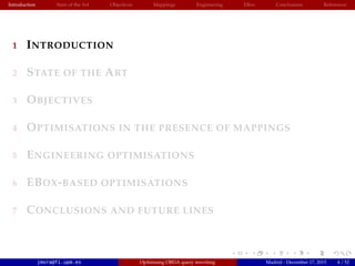 Introduction State of the Art Objectives Mappings Engineering EBox Conclusions References
1 INTRODUCTION
2 STATE OF THE ART
3 OBJECTIVES
4 OPTIMISATIONS IN THE PRESENCE OF MAPPINGS
5 ENGINEERING OPTIMISATIONS
6 EBOX-BASED OPTIMISATIONS
7 CONCLUSIONS AND FUTURE LINES
jmora@fi.upm.es Optimising OBDA query rewriting Madrid - December 17, 2015 4 / 52
 