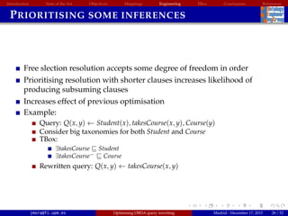 Introduction State of the Art Objectives Mappings Engineering EBox Conclusions References
PRIORITISING SOME INFERENCES
Free slection resolution accepts some degree of freedom in order
Prioritising resolution with shorter clauses increases likelihood of
producing subsuming clauses
Increases effect of previous optimisation
Example:
Query: Q(x, y) ← Student(x), takesCourse(x, y), Course(y)
Consider big taxonomies for both Student and Course
TBox:
∃takesCourse Student
∃takesCourse− Course
Rewritten query: Q(x, y) ← takesCourse(x, y)
jmora@fi.upm.es Optimising OBDA query rewriting Madrid - December 17, 2015 28 / 52
 