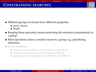 Introduction State of the Art Objectives Mappings Engineering EBox Conclusions References
CONSTRAINING SEARCHES
Different groups of clauses have different properties
query clauses
length
Keeping them separately means restricting the attention (computation) to
a group
Most operations select a random clause in a group, e.g. prioritising
inferences
In our examples
selection is not random, sets of clauses are preferred
selection is not speciﬁc, several clauses in the set
grouping clauses in categories is effective and efﬁcient
jmora@fi.upm.es Optimising OBDA query rewriting Madrid - December 17, 2015 29 / 52
 