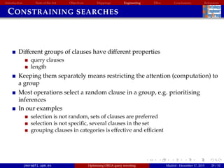 Introduction State of the Art Objectives Mappings Engineering EBox Conclusions References
CONSTRAINING SEARCHES
Different groups of clauses have different properties
query clauses
length
Keeping them separately means restricting the attention (computation) to
a group
Most operations select a random clause in a group, e.g. prioritising
inferences
In our examples
selection is not random, sets of clauses are preferred
selection is not speciﬁc, several clauses in the set
grouping clauses in categories is effective and efﬁcient
jmora@fi.upm.es Optimising OBDA query rewriting Madrid - December 17, 2015 29 / 52
 