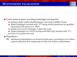 Introduction State of the Art Objectives Mappings Engineering EBox Conclusions References
HYPOTHESIS VALIDATION
Usual assets in query rewriting (ontologies and queries)
Adolena, path1, path5, StockExchange, University (LUBM), Vicodi.
Added ontologies (marked with “X”) using auxiliar predicates for qualiﬁed
existentials (Calvanese et al., 2007)
Added not so usual ontologies: Galen-Lite, Core
Added ontologies in ELHIO and beyond OWL2 QL (marked with “E”)
From 5 to 9 queries for each
Hypothesis:
H2. Additional computations can be done during query rewriting so as to obtain
a gain in efﬁciency that compensates for the cost of these computations
jmora@fi.upm.es Optimising OBDA query rewriting Madrid - December 17, 2015 33 / 52
 