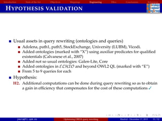 Introduction State of the Art Objectives Mappings Engineering EBox Conclusions References
HYPOTHESIS VALIDATION
Usual assets in query rewriting (ontologies and queries)
Adolena, path1, path5, StockExchange, University (LUBM), Vicodi.
Added ontologies (marked with “X”) using auxiliar predicates for qualiﬁed
existentials (Calvanese et al., 2007)
Added not so usual ontologies: Galen-Lite, Core
Added ontologies in ELHIO and beyond OWL2 QL (marked with “E”)
From 5 to 9 queries for each
Hypothesis:
H2. Additional computations can be done during query rewriting so as to obtain
a gain in efﬁciency that compensates for the cost of these computations 
jmora@fi.upm.es Optimising OBDA query rewriting Madrid - December 17, 2015 33 / 52
 