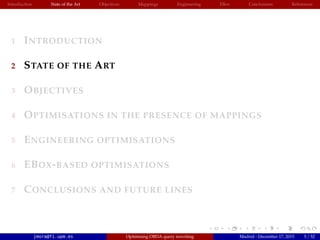 Introduction State of the Art Objectives Mappings Engineering EBox Conclusions References
1 INTRODUCTION
2 STATE OF THE ART
3 OBJECTIVES
4 OPTIMISATIONS IN THE PRESENCE OF MAPPINGS
5 ENGINEERING OPTIMISATIONS
6 EBOX-BASED OPTIMISATIONS
7 CONCLUSIONS AND FUTURE LINES
jmora@fi.upm.es Optimising OBDA query rewriting Madrid - December 17, 2015 5 / 52
 