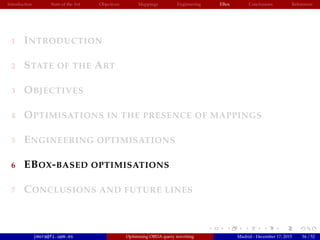 Introduction State of the Art Objectives Mappings Engineering EBox Conclusions References
1 INTRODUCTION
2 STATE OF THE ART
3 OBJECTIVES
4 OPTIMISATIONS IN THE PRESENCE OF MAPPINGS
5 ENGINEERING OPTIMISATIONS
6 EBOX-BASED OPTIMISATIONS
7 CONCLUSIONS AND FUTURE LINES
jmora@fi.upm.es Optimising OBDA query rewriting Madrid - December 17, 2015 34 / 52
 