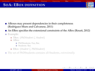 Introduction State of the Art Objectives Mappings Engineering EBox Conclusions References
SOA: EBOX DEFINITION
ABoxes may present dependencies in their completeness
(Rodr´ıguez-Muro and Calvanese, 2011)
An EBox speciﬁes the extensional constraints of the ABox (Rosati, 2012)
Example:
TBox: {PhDStudent Student}
ABox:
PhDStudents: Foo, Bar.
Students: Bar.
EBox: {Student PhDStudent}
The set of PhDStudents contains all Students, extensionally
jmora@fi.upm.es Optimising OBDA query rewriting Madrid - December 17, 2015 35 / 52
 