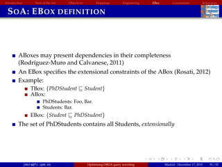 Introduction State of the Art Objectives Mappings Engineering EBox Conclusions References
SOA: EBOX DEFINITION
ABoxes may present dependencies in their completeness
(Rodr´ıguez-Muro and Calvanese, 2011)
An EBox speciﬁes the extensional constraints of the ABox (Rosati, 2012)
Example:
TBox: {PhDStudent Student}
ABox:
PhDStudents: Foo, Bar.
Students: Bar.
EBox: {Student PhDStudent}
The set of PhDStudents contains all Students, extensionally
jmora@fi.upm.es Optimising OBDA query rewriting Madrid - December 17, 2015 35 / 52
 