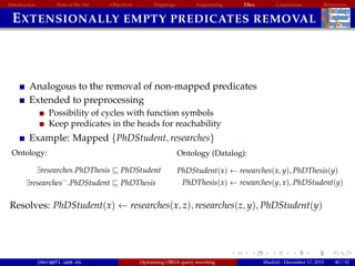 Introduction State of the Art Objectives Mappings Engineering EBox Conclusions References
EXTENSIONALLY EMPTY PREDICATES REMOVAL
Analogous to the removal of non-mapped predicates
Extended to preprocessing
Possibility of cycles with function symbols
Keep predicates in the heads for reachability
Example: Mapped {PhDStudent, researches}
Ontology:
∃researches.PhDThesis PhDStudent
∃researches−
.PhDStudent PhDThesis
Ontology (Datalog):
PhDStudent(x) ← researches(x, y), PhDThesis(y)
PhDThesis(x) ← researches(y, x), PhDStudent(y)
Resolves: PhDStudent(x) ← researches(x, z), researches(z, y), PhDStudent(y)
jmora@fi.upm.es Optimising OBDA query rewriting Madrid - December 17, 2015 40 / 52
 