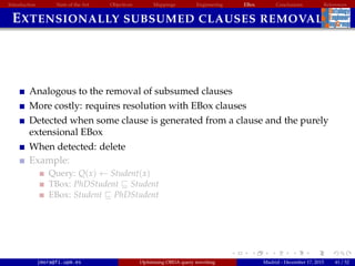 Introduction State of the Art Objectives Mappings Engineering EBox Conclusions References
EXTENSIONALLY SUBSUMED CLAUSES REMOVAL
Analogous to the removal of subsumed clauses
More costly: requires resolution with EBox clauses
Detected when some clause is generated from a clause and the purely
extensional EBox
When detected: delete
Example:
Query: Q(x) ← Student(x)
TBox: PhDStudent Student
EBox: Student PhDStudent
jmora@fi.upm.es Optimising OBDA query rewriting Madrid - December 17, 2015 41 / 52
 