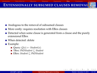 Introduction State of the Art Objectives Mappings Engineering EBox Conclusions References
EXTENSIONALLY SUBSUMED CLAUSES REMOVAL
Analogous to the removal of subsumed clauses
More costly: requires resolution with EBox clauses
Detected when some clause is generated from a clause and the purely
extensional EBox
When detected: delete
Example:
Query: Q(x) ← Student(x)
TBox: PhDStudent Student
EBox: Student PhDStudent
jmora@fi.upm.es Optimising OBDA query rewriting Madrid - December 17, 2015 41 / 52
 