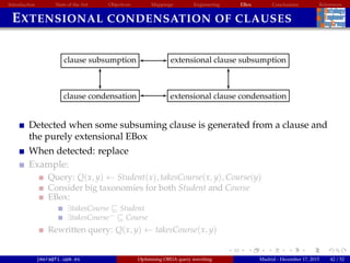 Introduction State of the Art Objectives Mappings Engineering EBox Conclusions References
EXTENSIONAL CONDENSATION OF CLAUSES
clause subsumption
clause condensation
extensional clause subsumption
extensional clause condensation
Detected when some subsuming clause is generated from a clause and
the purely extensional EBox
When detected: replace
Example:
Query: Q(x, y) ← Student(x), takesCourse(x, y), Course(y)
Consider big taxonomies for both Student and Course
EBox:
∃takesCourse Student
∃takesCourse− Course
Rewritten query: Q(x, y) ← takesCourse(x, y)
jmora@fi.upm.es Optimising OBDA query rewriting Madrid - December 17, 2015 42 / 52
 