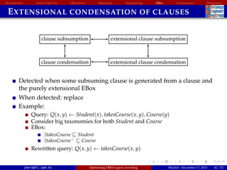 Introduction State of the Art Objectives Mappings Engineering EBox Conclusions References
EXTENSIONAL CONDENSATION OF CLAUSES
clause subsumption
clause condensation
extensional clause subsumption
extensional clause condensation
Detected when some subsuming clause is generated from a clause and
the purely extensional EBox
When detected: replace
Example:
Query: Q(x, y) ← Student(x), takesCourse(x, y), Course(y)
Consider big taxonomies for both Student and Course
EBox:
∃takesCourse Student
∃takesCourse− Course
Rewritten query: Q(x, y) ← takesCourse(x, y)
jmora@fi.upm.es Optimising OBDA query rewriting Madrid - December 17, 2015 42 / 52
 