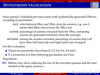 Introduction State of the Art Objectives Mappings Engineering EBox Conclusions References
HYPOTHESIS VALIDATION
Same queries. Extended previous assets with synthetically-generated EBoxes,
according to parameters:
SIZE ratio between EBox and TBox sizes (in axioms), e.g. size 2
means that EBox size is twice the TBox size
COVER percentage of axioms extracted from the TBox, remaining
axioms are generated randomly from the concepts
REVERSE among the axioms extracted, percentage of axioms that will
have their left hand side and right hand side swapped
For the evaluation:
Values for parameters have been 0, 0.2, 0.4, 0.6, 0.8 and 1
If a parameter is 0 then following parameters are 0 too
Hypothesis:
H3. EBoxes may allow reducing the size of the rewritten queries and the time
needed in the query process 
jmora@fi.upm.es Optimising OBDA query rewriting Madrid - December 17, 2015 46 / 52
 